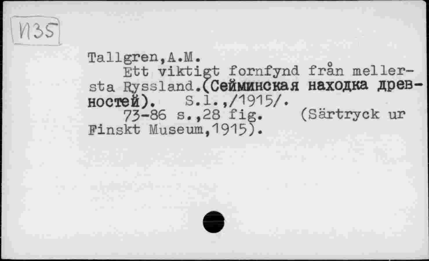 ﻿Tallgren,A.M.	0
Ett viktigt fornfynd fran meller-Sta Ryssland.(CeüMHHCKafl находка древ ностей). s. 1. ,/1915/.
73-86 s.,28 fig. (Särtryck ur Finskt Museum,1915).